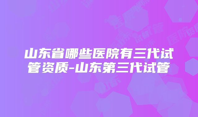 山东省哪些医院有三代试管资质-山东第三代试管