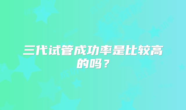 三代试管成功率是比较高的吗？