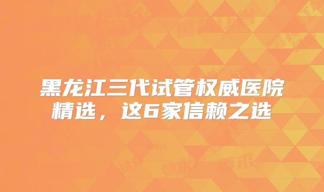 黑龙江三代试管权威医院精选，这6家信赖之选