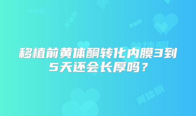 移植前黄体酮转化内膜3到5天还会长厚吗？