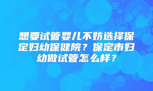 想要试管婴儿不妨选择保定妇幼保健院？保定市妇幼做试管怎么样？