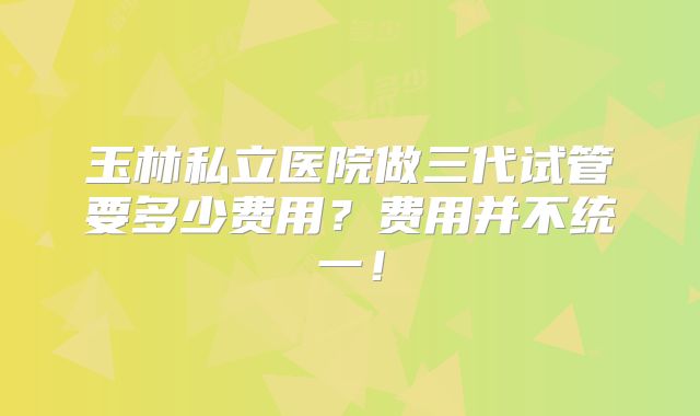 玉林私立医院做三代试管要多少费用？费用并不统一！