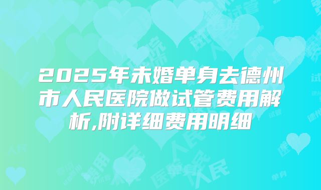 2025年未婚单身去德州市人民医院做试管费用解析,附详细费用明细