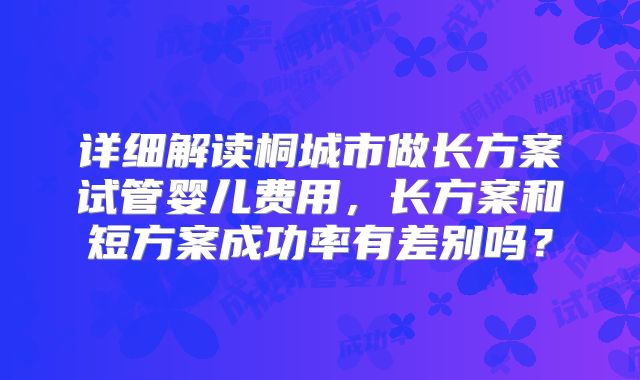 详细解读桐城市做长方案试管婴儿费用，长方案和短方案成功率有差别吗？