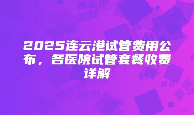 2025连云港试管费用公布，各医院试管套餐收费详解