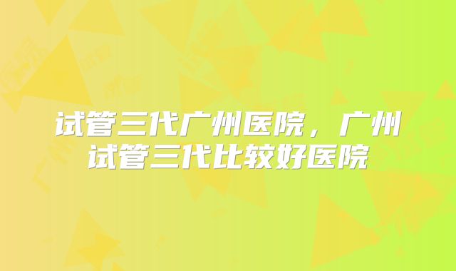 试管三代广州医院，广州试管三代比较好医院