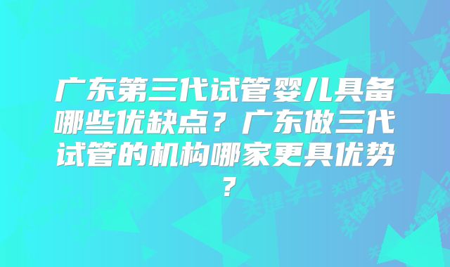 广东第三代试管婴儿具备哪些优缺点？广东做三代试管的机构哪家更具优势？