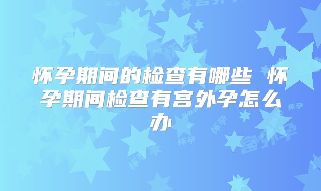 怀孕期间的检查有哪些 怀孕期间检查有宫外孕怎么办