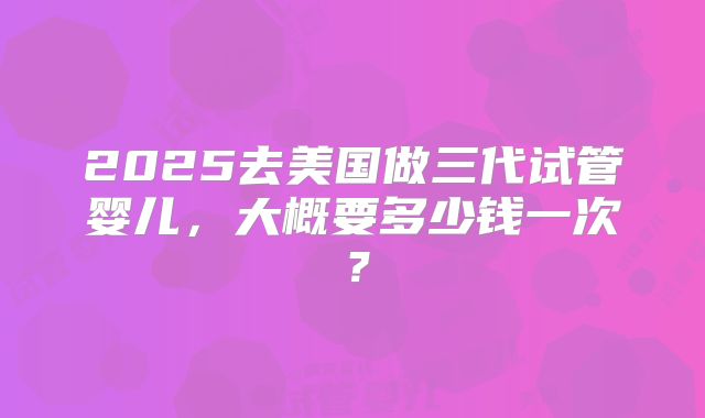 2025去美国做三代试管婴儿，大概要多少钱一次？
