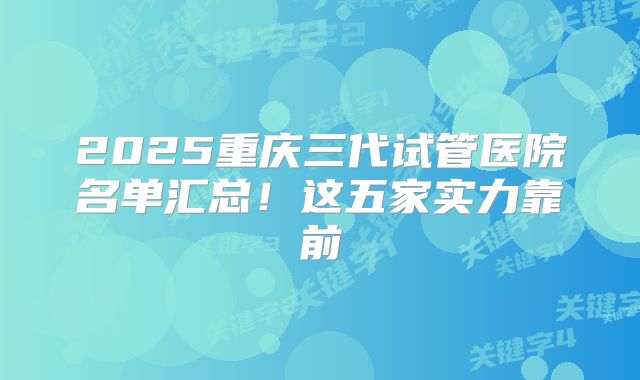 2025重庆三代试管医院名单汇总!这五家实力靠前