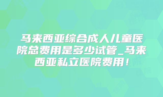 马来西亚综合成人儿童医院总费用是多少试管_马来西亚私立医院费用！