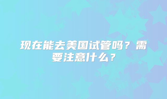 现在能去美国试管吗？需要注意什么？