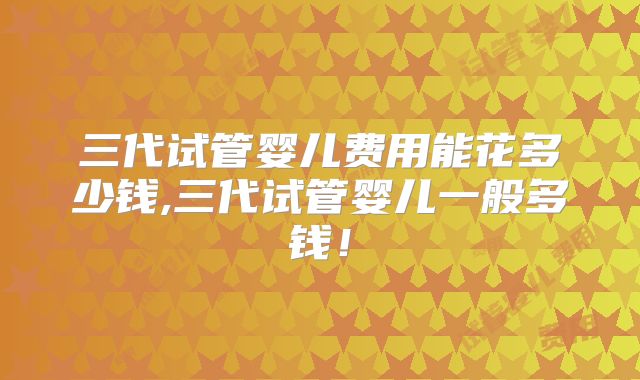 三代试管婴儿费用能花多少钱,三代试管婴儿一般多钱！