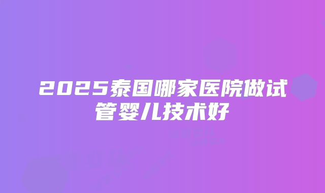 2025泰国哪家医院做试管婴儿技术好