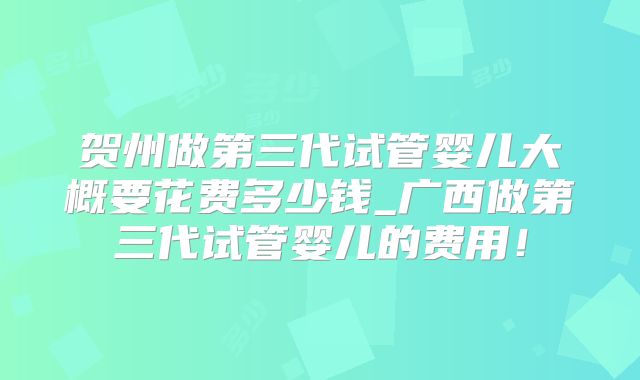 贺州做第三代试管婴儿大概要花费多少钱_广西做第三代试管婴儿的费用!