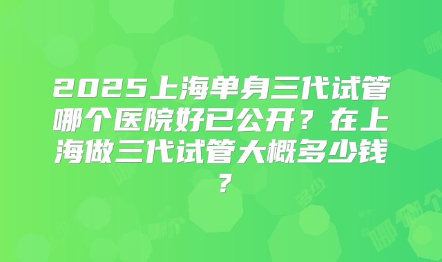 2025上海单身三代试管哪个医院好已公开？在上海做三代试管大概多少钱？