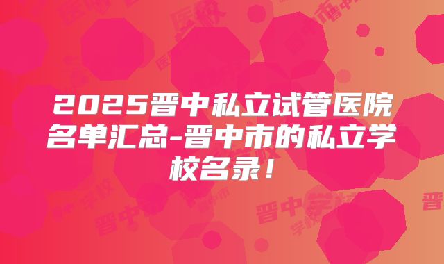 2025晋中私立试管医院名单汇总-晋中市的私立学校名录!