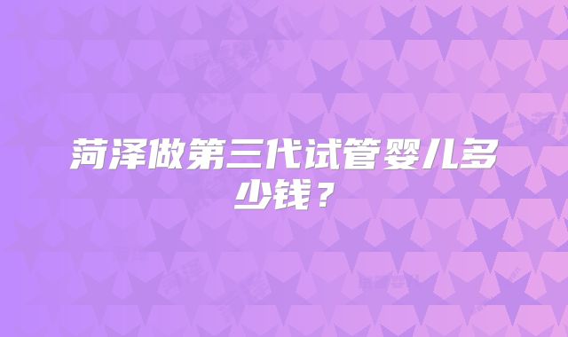 菏泽做第三代试管婴儿多少钱？