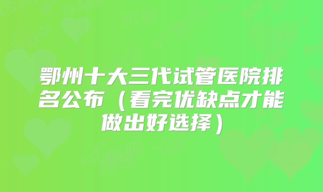 鄂州十大三代试管医院排名公布(看完优缺点才能做出好选择)