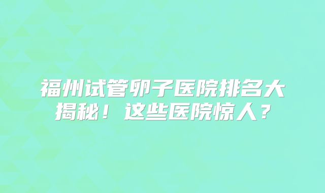 福州试管卵子医院排名大揭秘！这些医院惊人？