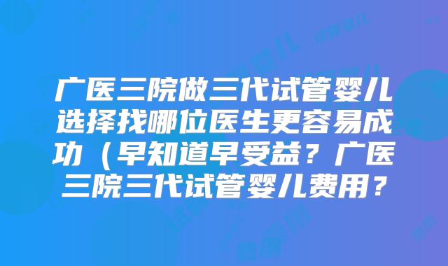 广医三院做三代试管婴儿选择找哪位医生更容易成功（早知道早受益？广医三院三代试管婴儿费用？