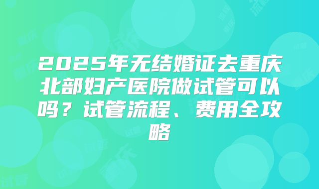 2025年无结婚证去重庆北部妇产医院做试管可以吗?试管流程、费用全攻略