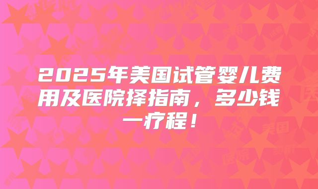 2025年美国试管婴儿费用及医院择指南，多少钱一疗程！