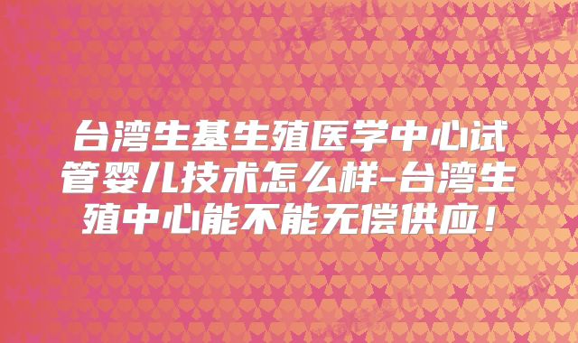 台湾生基生殖医学中心试管婴儿技术怎么样-台湾生殖中心能不能无偿供应！