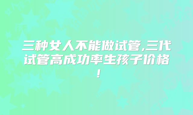 三种女人不能做试管,三代试管高成功率生孩子价格！