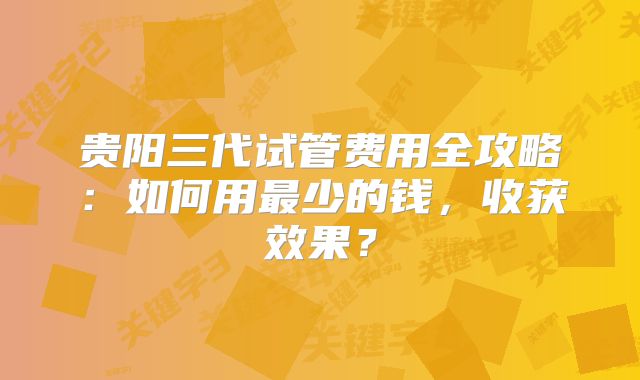 贵阳三代试管费用全攻略：如何用最少的钱，收获效果？