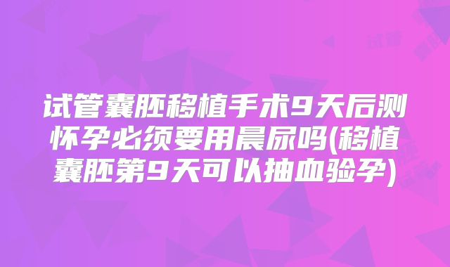 试管囊胚移植手术9天后测怀孕必须要用晨尿吗(移植囊胚第9天可以抽血验孕)