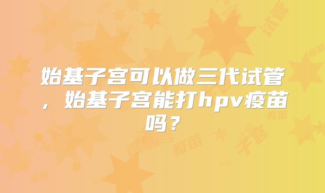 始基子宫可以做三代试管，始基子宫能打hpv疫苗吗？