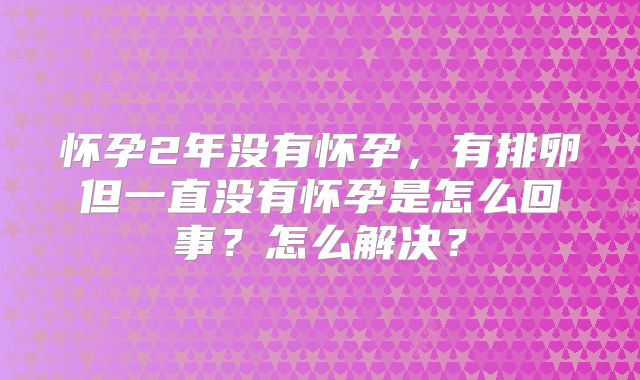 怀孕2年没有怀孕，有排卵但一直没有怀孕是怎么回事？怎么解决？