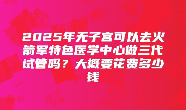 2025年无子宫可以去火箭军特色医学中心做三代试管吗？大概要花费多少钱