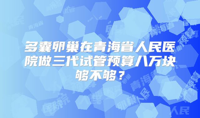 多囊卵巢在青海省人民医院做三代试管预算八万块够不够？