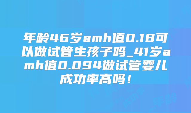 年龄46岁amh值0.18可以做试管生孩子吗_41岁amh值0.094做试管婴儿成功率高吗！