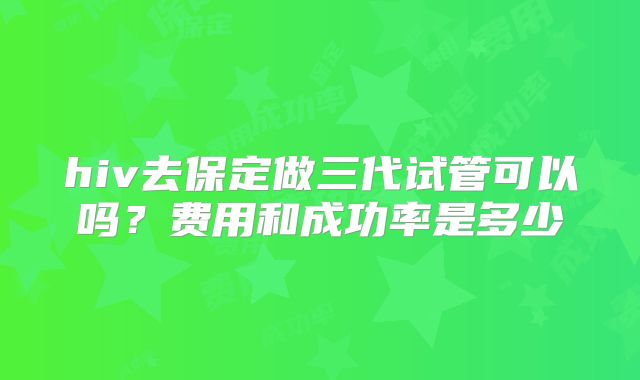 hiv去保定做三代试管可以吗?费用和成功率是多少