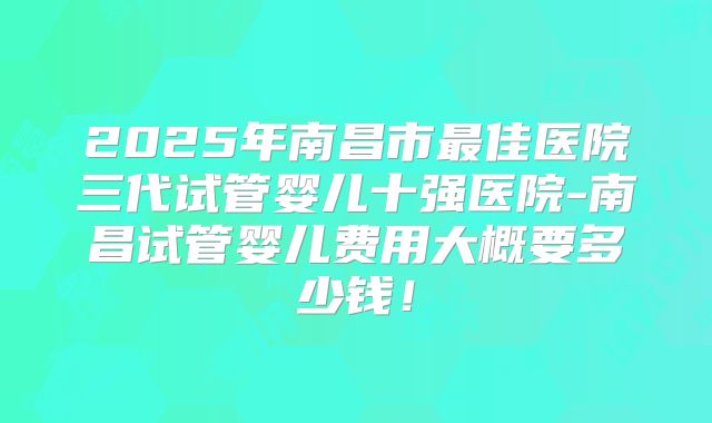 2025年南昌市最佳医院三代试管婴儿十强医院-南昌试管婴儿费用大概要多少钱！