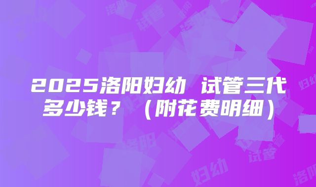 2025洛阳妇幼 试管三代多少钱?(附花费明细)