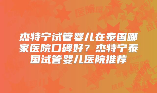 杰特宁试管婴儿在泰国哪家医院口碑好？杰特宁泰国试管婴儿医院推荐