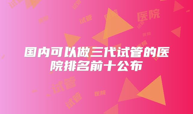 国内可以做三代试管的医院排名前十公布