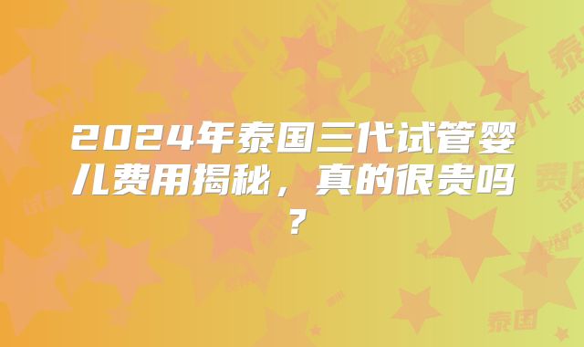 2024年泰国三代试管婴儿费用揭秘，真的很贵吗？