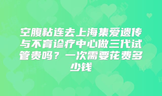 空腹粘连去上海集爱遗传与不育诊疗中心做三代试管贵吗？一次需要花费多少钱