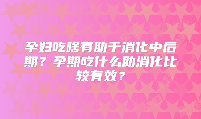 孕妇吃啥有助于消化中后期?孕期吃什么助消化比较有效?