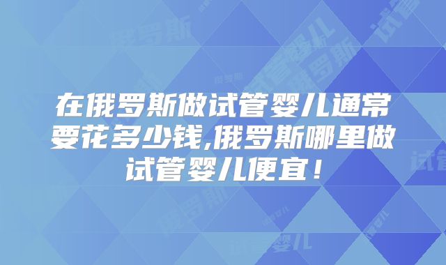 在俄罗斯做试管婴儿通常要花多少钱,俄罗斯哪里做试管婴儿便宜！