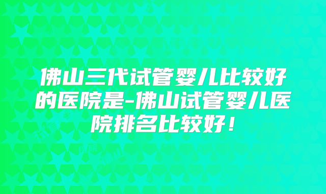 佛山三代试管婴儿比较好的医院是-佛山试管婴儿医院排名比较好！