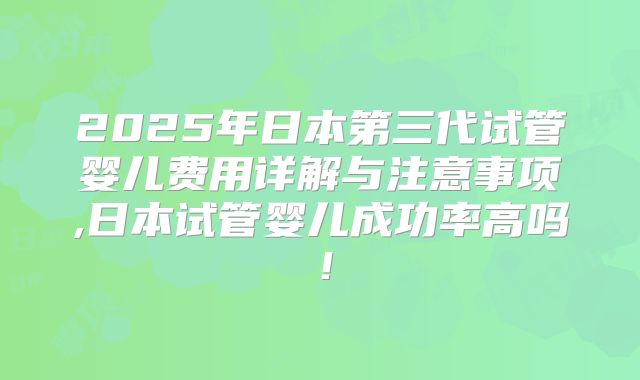 2025年日本第三代试管婴儿费用详解与注意事项,日本试管婴儿成功率高吗！