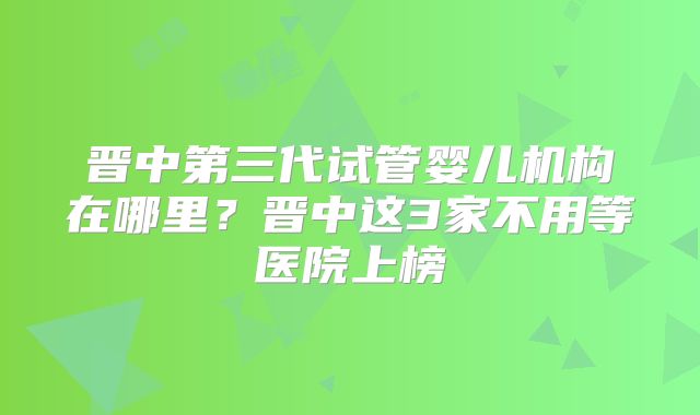 晋中第三代试管婴儿机构在哪里?晋中这3家不用等医院上榜