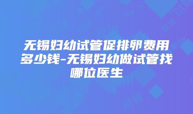 无锡妇幼试管促排卵费用多少钱-无锡妇幼做试管找哪位医生