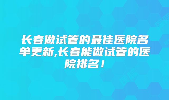 长春做试管的最佳医院名单更新,长春能做试管的医院排名!